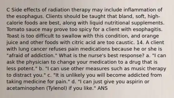 C Side effects of radiation therapy may include inflammation of the esophagus. Clients should be taught that bland, soft, high-calorie foods are best, along with liquid nutritional supplements. Tomato sauce may prove too spicy for a client with esophagitis. Toast is too difficult to swallow with this condition, and orange juice and other foods with citric acid are too caustic. 14. A client with lung cancer refuses pain medications because he or she is "afraid of addiction." What is the nurse's best response? a. "I can ask the physician to change your medication to a drug that is less potent." b. "I can use other measures such as music therapy to distract you." c. "It is unlikely you will become addicted from taking medicine for pain." d. "I can just give you aspirin or acetaminophen (Tylenol) if you like." ANS