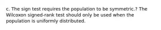 c. The sign test requires the population to be symmetric.? The Wilcoxon signed-rank test should only be used when the population is uniformly distributed.