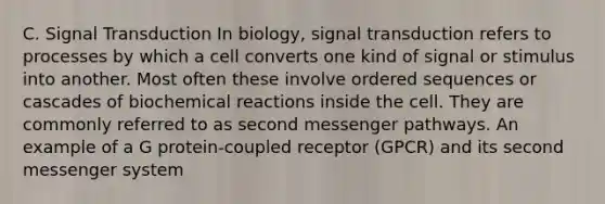 C. Signal Transduction In biology, signal transduction refers to processes by which a cell converts one kind of signal or stimulus into another. Most often these involve ordered sequences or cascades of biochemical reactions inside the cell. They are commonly referred to as second messenger pathways. An example of a G protein-coupled receptor (GPCR) and its second messenger system