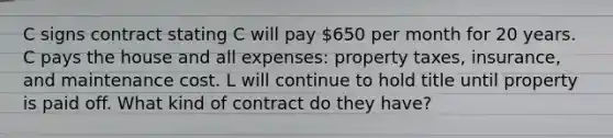 C signs contract stating C will pay 650 per month for 20 years. C pays the house and all expenses: property taxes, insurance, and maintenance cost. L will continue to hold title until property is paid off. What kind of contract do they have?