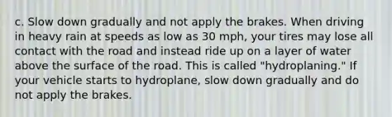 c. Slow down gradually and not apply the brakes. When driving in heavy rain at speeds as low as 30 mph, your tires may lose all contact with the road and instead ride up on a layer of water above the surface of the road. This is called "hydroplaning." If your vehicle starts to hydroplane, slow down gradually and do not apply the brakes.