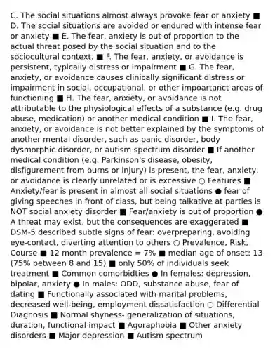 C. The social situations almost always provoke fear or anxiety ■ D. The social situations are avoided or endured with intense fear or anxiety ■ E. The fear, anxiety is out of proportion to the actual threat posed by the social situation and to the sociocultural context. ■ F. The fear, anxiety, or avoidance is persistent, typically distress or impairment ■ G. The fear, anxiety, or avoidance causes clinically significant distress or impairment in social, occupational, or other impoartanct areas of functioning ■ H. The fear, anxiety, or avoidance is not attributable to the physiological effects of a substance (e.g. drug abuse, medication) or another medical condition ■ I. The fear, anxiety, or avoidance is not better explained by the symptoms of another mental disorder, such as panic disorder, body dysmorphic disorder, or autism spectrum disorder ■ If another medical condition (e.g. Parkinson's disease, obesity, disfigurement from burns or injury) is present, the fear, anxiety, or avoidance is clearly unrelated or is excessive ○ Features ■ Anxiety/fear is present in almost all social situations ● fear of giving speeches in front of class, but being talkative at parties is NOT social anxiety disorder ■ Fear/anxiety is out of proportion ● A threat may exist, but the consequences are exaggerated ■ DSM-5 described subtle signs of fear: overpreparing, avoiding eye-contact, diverting attention to others ○ Prevalence, Risk, Course ■ 12 month prevalence = 7% ■ median age of onset: 13 (75% between 8 and 15) ■ only 50% of individuals seek treatment ■ Common comorbidties ● In females: depression, bipolar, anxiety ● In males: ODD, substance abuse, fear of dating ■ Functionally associated with marital problems, decreased well-being, employment dissatisfaction ○ Differential Diagnosis ■ Normal shyness- generalization of situations, duration, functional impact ■ Agoraphobia ■ Other anxiety disorders ■ Major depression ■ Autism spectrum