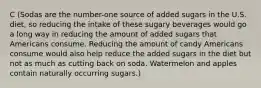 C (Sodas are the number-one source of added sugars in the U.S. diet, so reducing the intake of these sugary beverages would go a long way in reducing the amount of added sugars that Americans consume. Reducing the amount of candy Americans consume would also help reduce the added sugars in the diet but not as much as cutting back on soda. Watermelon and apples contain naturally occurring sugars.)