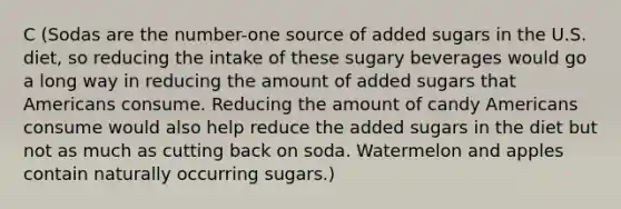 C (Sodas are the number-one source of added sugars in the U.S. diet, so reducing the intake of these sugary beverages would go a long way in reducing the amount of added sugars that Americans consume. Reducing the amount of candy Americans consume would also help reduce the added sugars in the diet but not as much as cutting back on soda. Watermelon and apples contain naturally occurring sugars.)