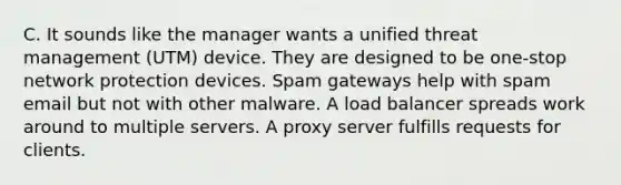 C. It sounds like the manager wants a unified threat management (UTM) device. They are designed to be one-stop network protection devices. Spam gateways help with spam email but not with other malware. A load balancer spreads work around to multiple servers. A proxy server fulfills requests for clients.