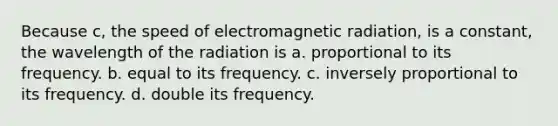 Because c, the speed of electromagnetic radiation, is a constant, the wavelength of the radiation is a. proportional to its frequency. b. equal to its frequency. c. inversely proportional to its frequency. d. double its frequency.