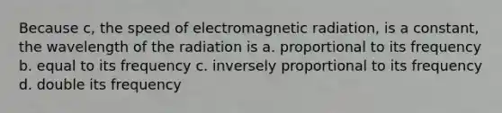 Because c, the speed of electromagnetic radiation, is a constant, the wavelength of the radiation is a. proportional to its frequency b. equal to its frequency c. inversely proportional to its frequency d. double its frequency