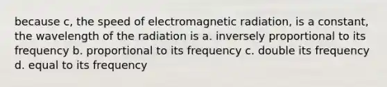 because c, the speed of electromagnetic radiation, is a constant, the wavelength of the radiation is a. inversely proportional to its frequency b. proportional to its frequency c. double its frequency d. equal to its frequency