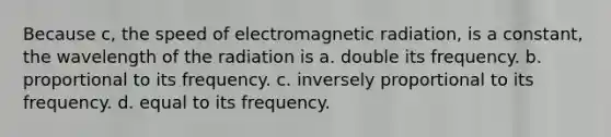 Because c, the speed of electromagnetic radiation, is a constant, the wavelength of the radiation is a. double its frequency. b. proportional to its frequency. c. inversely proportional to its frequency. d. equal to its frequency.