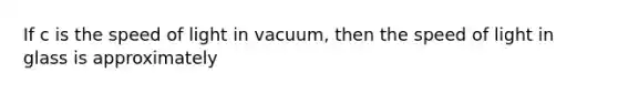 If c is the speed of light in vacuum, then the speed of light in glass is approximately