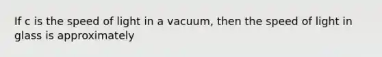 If c is the speed of light in a vacuum, then the speed of light in glass is approximately