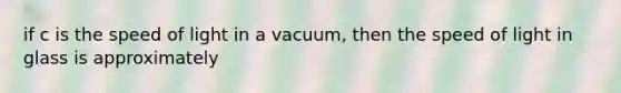 if c is the speed of light in a vacuum, then the speed of light in glass is approximately