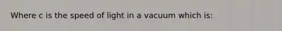 Where c is the speed of light in a vacuum which is: