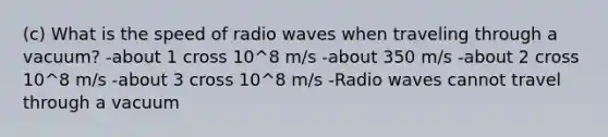 (c) What is the speed of radio waves when traveling through a vacuum? -about 1 cross 10^8 m/s -about 350 m/s -about 2 cross 10^8 m/s -about 3 cross 10^8 m/s -Radio waves cannot travel through a vacuum