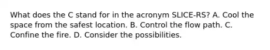 What does the C stand for in the acronym SLICE-RS? A. Cool the space from the safest location. B. Control the flow path. C. Confine the fire. D. Consider the possibilities.