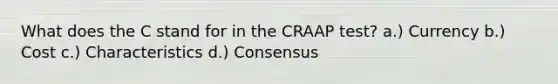 What does the C stand for in the CRAAP test? a.) Currency b.) Cost c.) Characteristics d.) Consensus