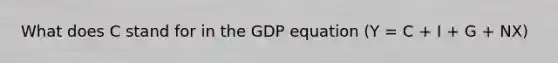 What does C stand for in the GDP equation (Y = C + I + G + NX)