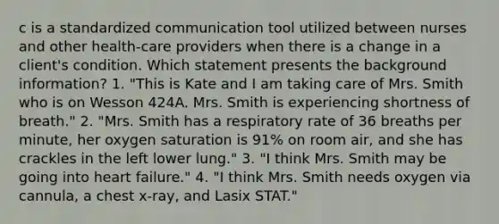 c is a standardized communication tool utilized between nurses and other health-care providers when there is a change in a client's condition. Which statement presents the background information? 1. "This is Kate and I am taking care of Mrs. Smith who is on Wesson 424A. Mrs. Smith is experiencing shortness of breath." 2. "Mrs. Smith has a respiratory rate of 36 breaths per minute, her oxygen saturation is 91% on room air, and she has crackles in the left lower lung." 3. "I think Mrs. Smith may be going into heart failure." 4. "I think Mrs. Smith needs oxygen via cannula, a chest x-ray, and Lasix STAT."