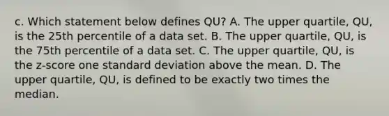 c. Which statement below defines QU​? A. The upper​ quartile, QU​, is the 25th percentile of a data set. B. The upper​ quartile, QU​, is the 75th percentile of a data set. C. The upper​ quartile, QU​, is the​ z-score one standard deviation above the mean. D. The upper​ quartile, QU​, is defined to be exactly two times the median.