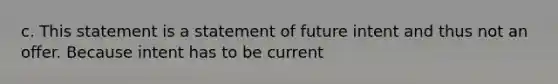 c. This statement is a statement of future intent and thus not an offer. Because intent has to be current