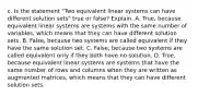 c. Is the statement​ "Two equivalent linear systems can have different solution​ sets" true or​ false? Explain. A. ​True, because equivalent linear systems are systems with the same number of​ variables, which means that they can have different solution sets. B. ​False, because two systems are called equivalent if they have the same solution set. C. ​False, because two systems are called equivalent only if they both have no solution. D. ​True, because equivalent linear systems are systems that have the same number of rows and columns when they are written as augmented​ matrices, which means that they can have different solution sets.