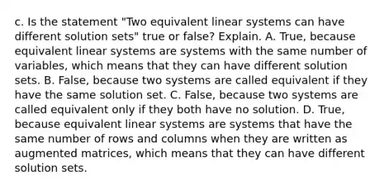 c. Is the statement​ "Two equivalent linear systems can have different solution​ sets" true or​ false? Explain. A. ​True, because equivalent linear systems are systems with the same number of​ variables, which means that they can have different solution sets. B. ​False, because two systems are called equivalent if they have the same solution set. C. ​False, because two systems are called equivalent only if they both have no solution. D. ​True, because equivalent linear systems are systems that have the same number of rows and columns when they are written as augmented​ matrices, which means that they can have different solution sets.