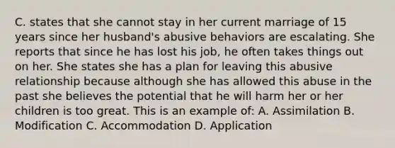 C. states that she cannot stay in her current marriage of 15 years since her husband's abusive behaviors are escalating. She reports that since he has lost his job, he often takes things out on her. She states she has a plan for leaving this abusive relationship because although she has allowed this abuse in the past she believes the potential that he will harm her or her children is too great. This is an example of: A. Assimilation B. Modification C. Accommodation D. Application