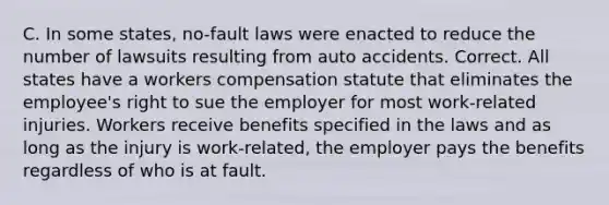 C. In some states, no-fault laws were enacted to reduce the number of lawsuits resulting from auto accidents. Correct. All states have a workers compensation statute that eliminates the employee's right to sue the employer for most work-related injuries. Workers receive benefits specified in the laws and as long as the injury is work-related, the employer pays the benefits regardless of who is at fault.