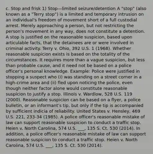 c. Stop and frisk 1) Stop—limited seizure/detention A "stop" (also known as a "Terry stop") is a limited and temporary intrusion on an individual's freedom of movement short of a full custodial arrest. Merely approaching a person, but not restricting the person's movement in any way, does not constitute a detention. A stop is justified on the reasonable suspicion, based upon articulable facts, that the detainees are or were involved in criminal activity. Terry v. Ohio, 392 U.S. 1 (1968). Whether reasonable suspicion exists is based on the totality of the circumstances. It requires more than a vague suspicion, but less than probable cause, and it need not be based on a police officer's personal knowledge. Example: Police were justified in stopping a suspect who (i) was standing on a street corner in a high-crime area and (ii) fled upon noticing the police, even though neither factor alone would constitute reasonable suspicion to justify a stop. Illinois v. Wardlow, 528 U.S. 119 (2000). Reasonable suspicion can be based on a flyer, a police bulletin, or an informant's tip, but only if the tip is accompanied by sufficient indicia of reliability. United States v. Hensley, 469 U.S. 221, 233-34 (1985). A police officer's reasonable mistake of law can support reasonable suspicion to conduct a traffic stop. Heien v. North Carolina, 574 U.S. ___, 135 S. Ct. 530 (2014). In addition, a police officer's reasonable mistake of law can support reasonable suspicion to conduct a traffic stop. Heien v. North Carolina, 574 U.S. ___, 135 S. Ct. 530 (2014).