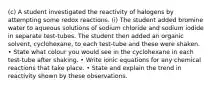 (c) A student investigated the reactivity of halogens by attempting some redox reactions. (i) The student added bromine water to aqueous solutions of sodium chloride and sodium iodide in separate test-tubes. The student then added an organic solvent, cyclohexane, to each test-tube and these were shaken. • State what colour you would see in the cyclohexane in each test-tube after shaking. • Write ionic equations for any chemical reactions that take place. • State and explain the trend in reactivity shown by these observations.