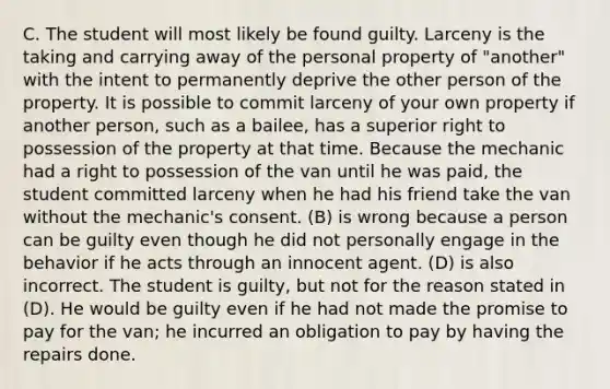 C. The student will most likely be found guilty. Larceny is the taking and carrying away of the personal property of "another" with the intent to permanently deprive the other person of the property. It is possible to commit larceny of your own property if another person, such as a bailee, has a superior right to possession of the property at that time. Because the mechanic had a right to possession of the van until he was paid, the student committed larceny when he had his friend take the van without the mechanic's consent. (B) is wrong because a person can be guilty even though he did not personally engage in the behavior if he acts through an innocent agent. (D) is also incorrect. The student is guilty, but not for the reason stated in (D). He would be guilty even if he had not made the promise to pay for the van; he incurred an obligation to pay by having the repairs done.