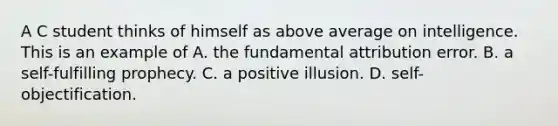 A C student thinks of himself as above average on intelligence. This is an example of A. the fundamental attribution error. B. a self-fulfilling prophecy. C. a positive illusion. D. self-objectification.