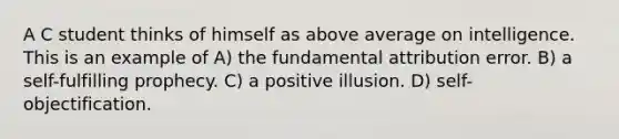 A C student thinks of himself as above average on intelligence. This is an example of A) the fundamental attribution error. B) a self-fulfilling prophecy. C) a positive illusion. D) self-objectification.