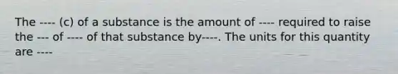 The ---- (c) of a substance is the amount of ---- required to raise the --- of ---- of that substance by----. The units for this quantity are ----