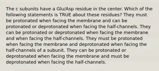 The c subunits have a Glu/Asp residue in the center. Which of the following statements is TRUE about these residues? They must be protonated when facing the membrane and can be protonated or deprotonated when facing the half-channels. They can be protonated or deprotonated when facing the membrane and when facing the half-channels. They must be protonated when facing the membrane and deprotonated when facing the half-channels of a subunit. They can be protonated or deprotonated when facing the membrane and must be deprotonated when facing the half-channels.