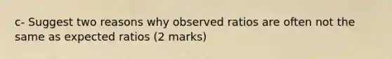 c- Suggest two reasons why observed ratios are often not the same as expected ratios (2 marks)