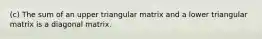 (c) The sum of an upper triangular matrix and a lower triangular matrix is a diagonal matrix.