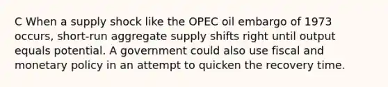 C When a supply shock like the OPEC oil embargo of 1973 occurs, short-run aggregate supply shifts right until output equals potential. A government could also use fiscal and monetary policy in an attempt to quicken the recovery time.