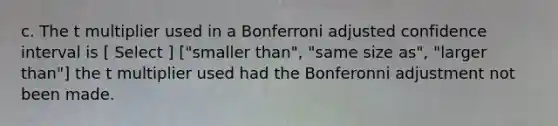 c. The t multiplier used in a Bonferroni adjusted confidence interval is [ Select ] ["smaller than", "same size as", "larger than"] the t multiplier used had the Bonferonni adjustment not been made.