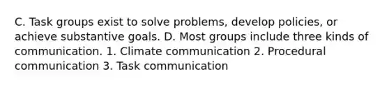 C. Task groups exist to solve problems, develop policies, or achieve substantive goals. D. Most groups include three kinds of communication. 1. Climate communication 2. Procedural communication 3. Task communication