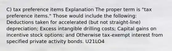 C) tax preference items Explanation The proper term is "tax preference items." Those would include the following: Deductions taken for accelerated (but not straight-line) depreciation; Excess intangible drilling costs; Capital gains on incentive stock options; and Otherwise tax-exempt interest from specified private activity bonds. U21LO4