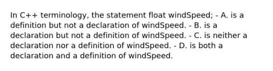 In C++ terminology, the statement float windSpeed; - A. is a definition but not a declaration of windSpeed. - B. is a declaration but not a definition of windSpeed. - C. is neither a declaration nor a definition of windSpeed. - D. is both a declaration and a definition of windSpeed.