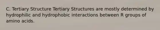 C. Tertiary Structure Tertiary Structures are mostly determined by hydrophilic and hydrophobic interactions between R groups of <a href='https://www.questionai.com/knowledge/k9gb720LCl-amino-acids' class='anchor-knowledge'>amino acids</a>.