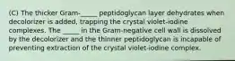 (C) The thicker Gram-_____ peptidoglycan layer dehydrates when decolorizer is added, trapping the crystal violet-iodine complexes. The _____ in the Gram-negative cell wall is dissolved by the decolorizer and the thinner peptidoglycan is incapable of preventing extraction of the crystal violet-iodine complex.