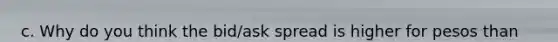 c. Why do you think the bid/ask spread is higher for pesos than for currencies of industrialized countries? How does this affect a U.S. firm that does substantial business in Mexico?