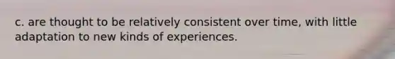 c. are thought to be relatively consistent over time, with little adaptation to new kinds of experiences.