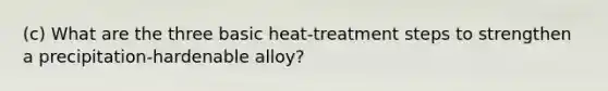 (c) What are the three basic heat-treatment steps to strengthen a precipitation-hardenable alloy?