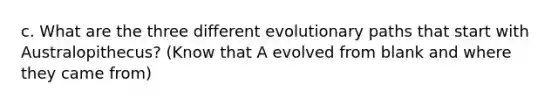 c. What are the three different evolutionary paths that start with Australopithecus? (Know that A evolved from blank and where they came from)