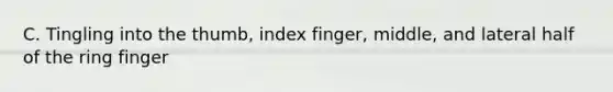 C. Tingling into the thumb, index finger, middle, and lateral half of the ring finger