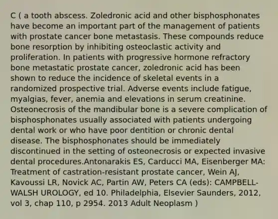 C ( a tooth abscess. Zoledronic acid and other bisphosphonates have become an important part of the management of patients with prostate cancer bone metastasis. These compounds reduce bone resorption by inhibiting osteoclastic activity and proliferation. In patients with progressive hormone refractory bone metastatic prostate cancer, zoledronic acid has been shown to reduce the incidence of skeletal events in a randomized prospective trial. Adverse events include fatigue, myalgias, fever, anemia and elevations in serum creatinine. Osteonecrosis of the mandibular bone is a severe complication of bisphosphonates usually associated with patients undergoing dental work or who have poor dentition or chronic dental disease. The bisphosphonates should be immediately discontinued in the setting of osteonecrosis or expected invasive dental procedures.Antonarakis ES, Carducci MA, Eisenberger MA: Treatment of castration-resistant prostate cancer, Wein AJ, Kavoussi LR, Novick AC, Partin AW, Peters CA (eds): CAMPBELL-WALSH UROLOGY, ed 10. Philadelphia, Elsevier Saunders, 2012, vol 3, chap 110, p 2954. 2013 Adult Neoplasm )